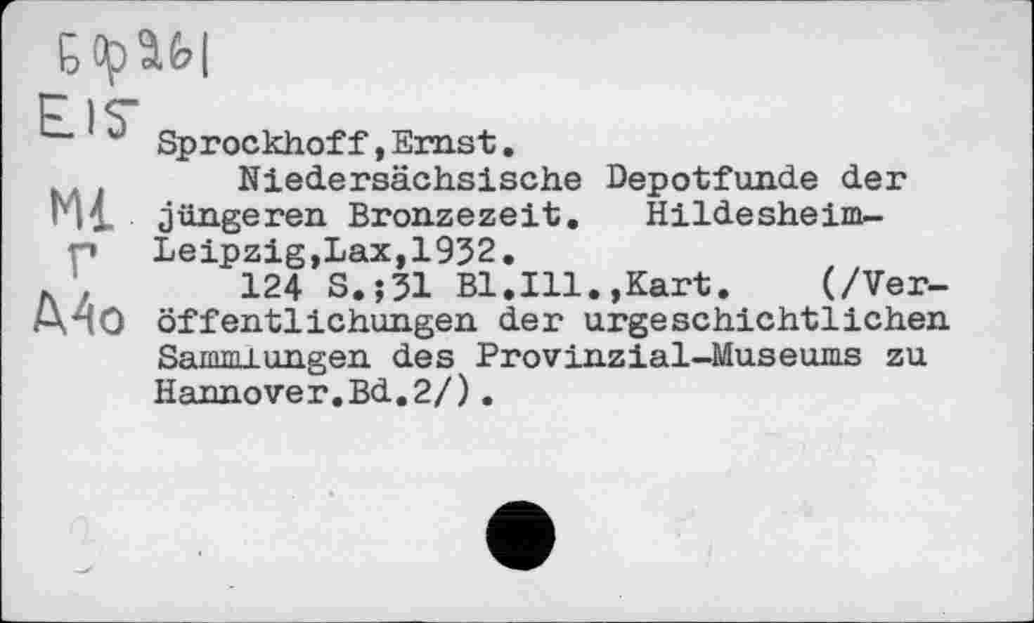 ﻿Ml г Mo
Sprockhoff,Ernst.
Niedersächsische Depotfunde der jüngeren Bronzezeit. Hildesheim-Leipzig,Lax, 1952.
124 S.;31 Bl.Ill.,Kart.	(/Ver-
öffentlichungen der urgeschichtlichen Sammlungen des Provinzial-Museums zu Hannover.Bd.2/).